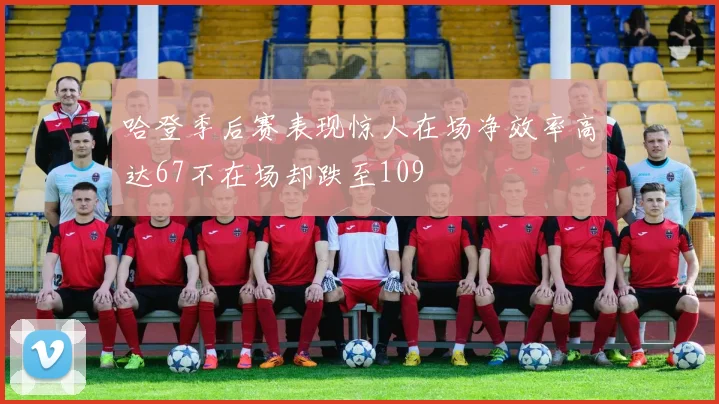 哈登季后赛表现惊人在场净效率高达67不在场却跌至109