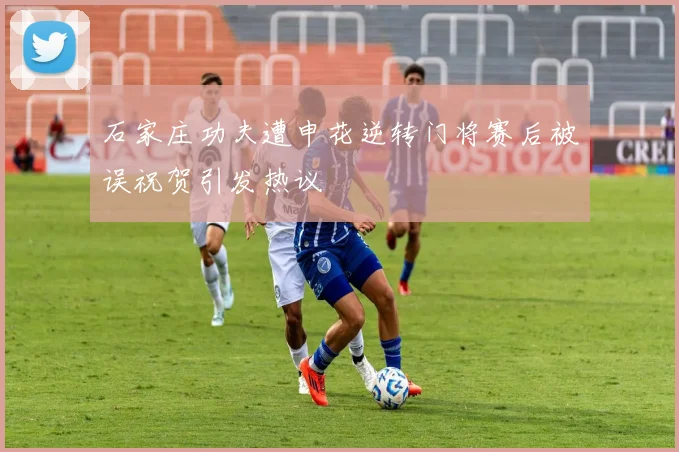 石家庄功夫遭申花逆转门将赛后被误祝贺引发热议