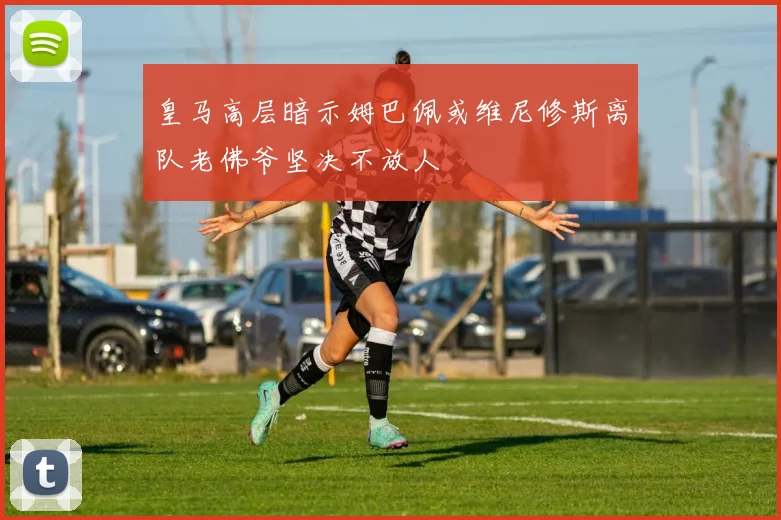 皇马高层暗示姆巴佩或维尼修斯离队老佛爷坚决不放人