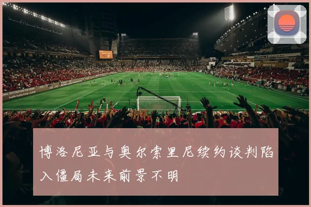 博洛尼亚与奥尔索里尼续约谈判陷入僵局未来前景不明