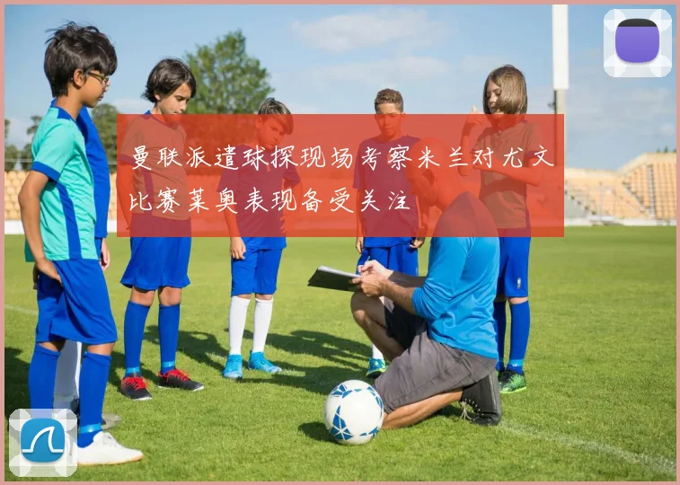 曼联派遣球探现场考察米兰对尤文比赛莱奥表现备受关注