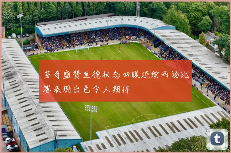 芬奇盛赞里德状态回暖连续两场比赛表现出色令人期待
