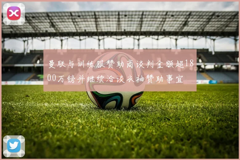 曼联与训练服赞助商谈判金额超1800万镑并继续洽谈衣袖赞助事宜