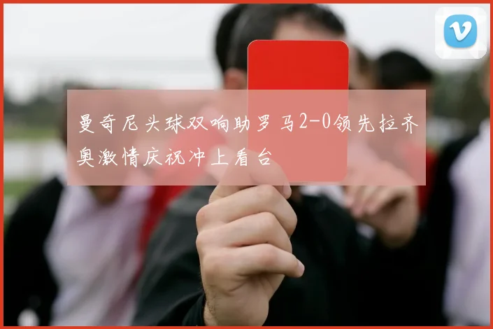 曼奇尼头球双响助罗马2-0领先拉齐奥激情庆祝冲上看台