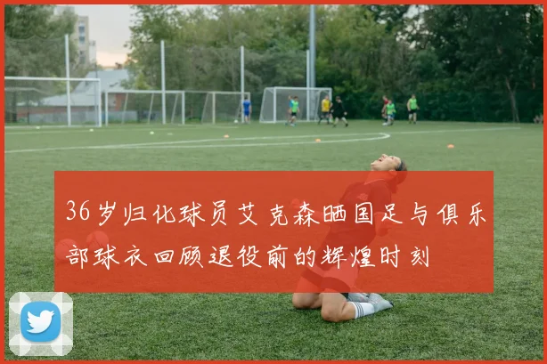 36岁归化球员艾克森晒国足与俱乐部球衣回顾退役前的辉煌时刻