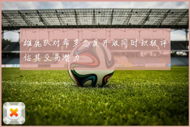 雄鹿队对希罗态度开放同时积极评估其交易潜力