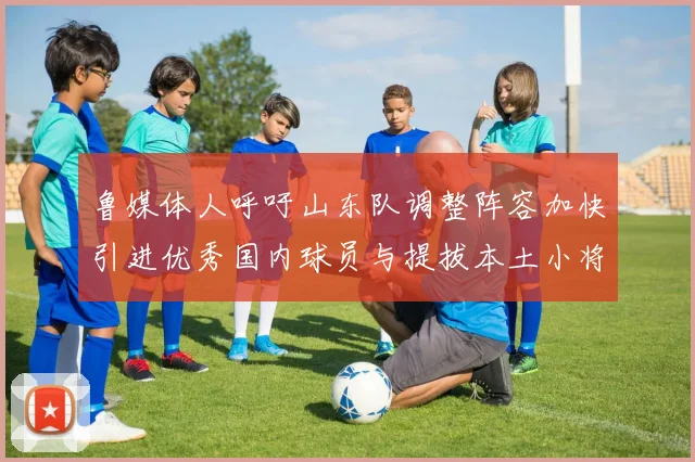 鲁媒体人呼吁山东队调整阵容加快引进优秀国内球员与提拔本土小将