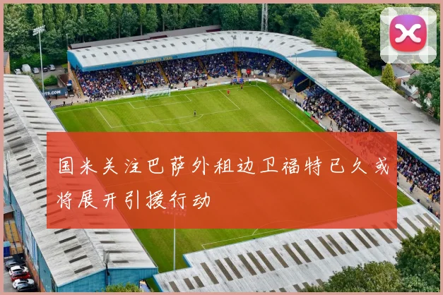 国米关注巴萨外租边卫福特已久或将展开引援行动