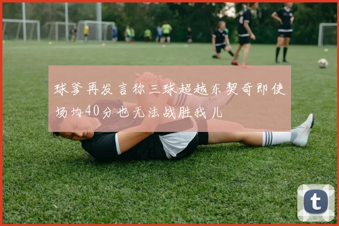 球爹再发言称三球超越东契奇即使场均40分也无法战胜我儿