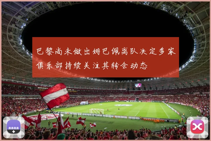 巴黎尚未做出姆巴佩离队决定多家俱乐部持续关注其转会动态