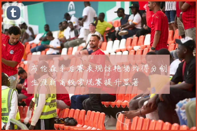 布伦森季后赛表现惊艳场均得分创生涯新高较常规赛提升显著