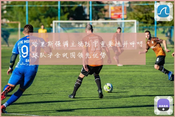 哈里斯强调主场防守重要性并呼吁球队学会巩固领先优势