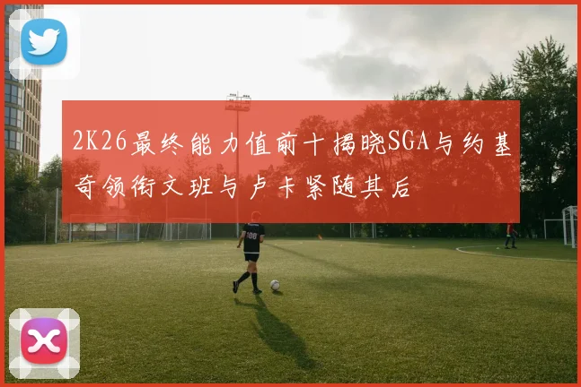 2K26最终能力值前十揭晓SGA与约基奇领衔文班与卢卡紧随其后