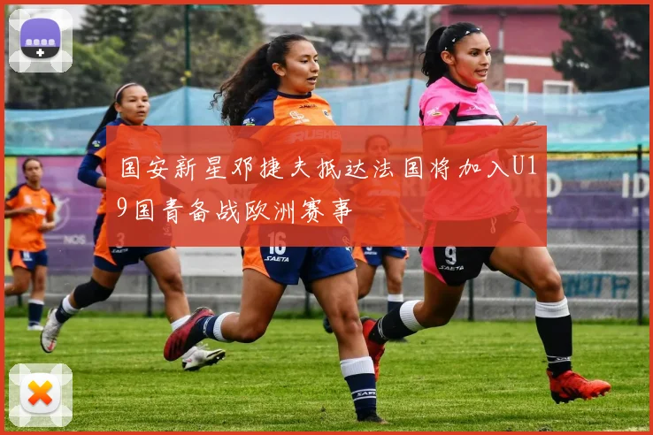 国安新星邓捷夫抵达法国将加入U19国青备战欧洲赛事