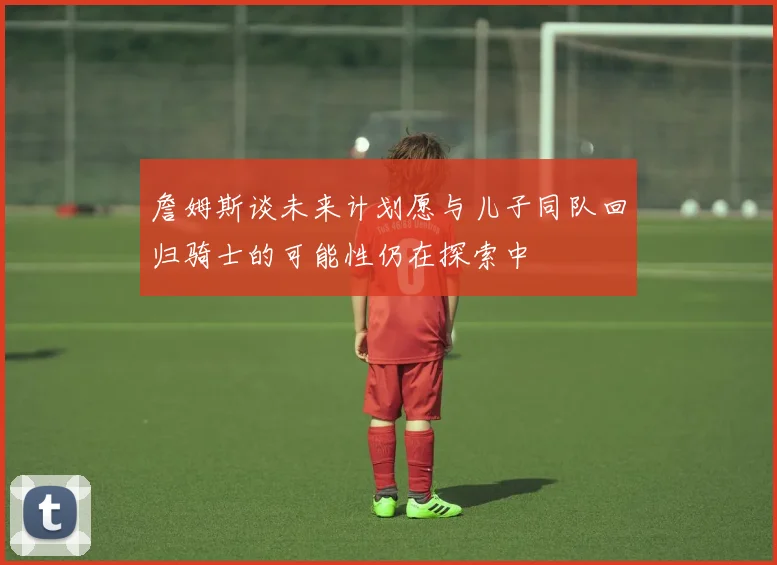 詹姆斯谈未来计划愿与儿子同队回归骑士的可能性仍在探索中