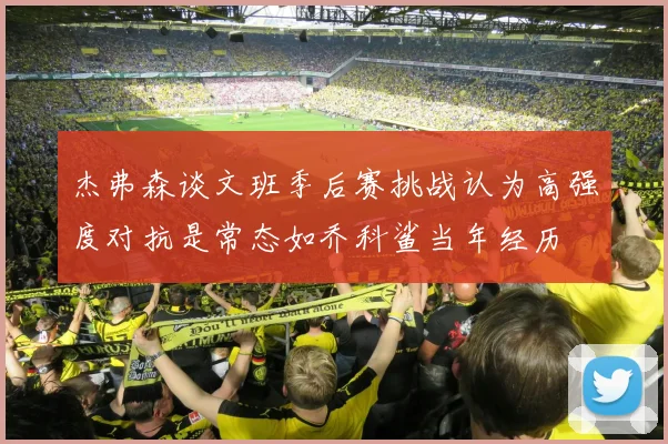 杰弗森谈文班季后赛挑战认为高强度对抗是常态如乔科鲨当年经历