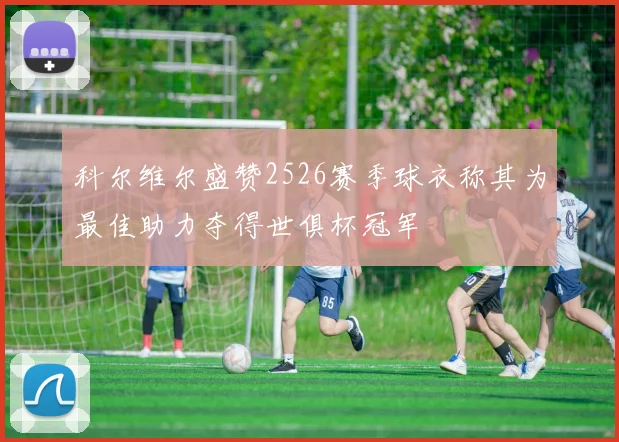 科尔维尔盛赞2526赛季球衣称其为最佳助力夺得世俱杯冠军