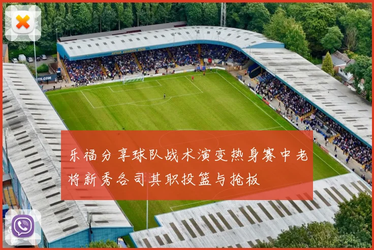 乐福分享球队战术演变热身赛中老将新秀各司其职投篮与抢板