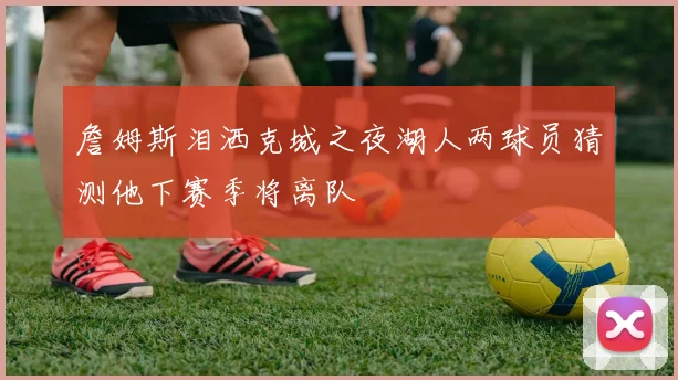 詹姆斯泪洒克城之夜湖人两球员猜测他下赛季将离队