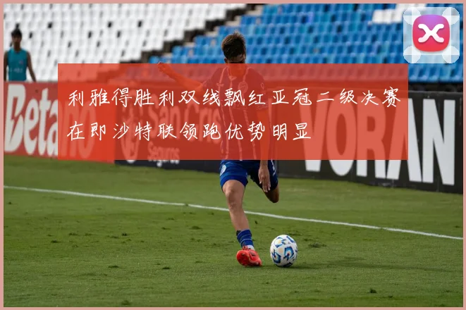 利雅得胜利双线飘红亚冠二级决赛在即沙特联领跑优势明显
