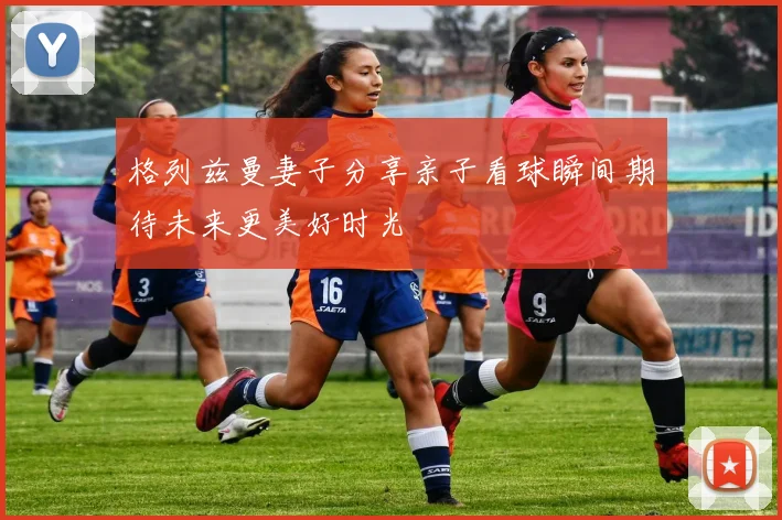 格列兹曼妻子分享亲子看球瞬间期待未来更美好时光