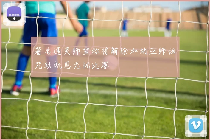 著名通灵师宣称将解除加纳巫师诅咒助凯恩无忧比赛